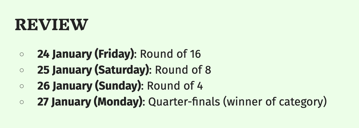 Review timeline. January 24th (Friday) Round of 16. January 25th (Saturday) round of 8. January 26th (Sunday) round of 4. Finally, January 27th (Monday) Quarter-finals and the winner of the category.